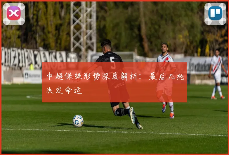 中超保级形势深度解析：最后几轮决定命运