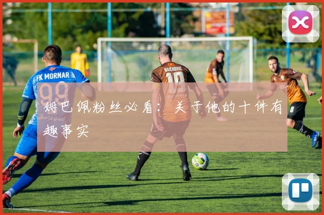 姆巴佩粉丝必看：关于他的十件有趣事实
