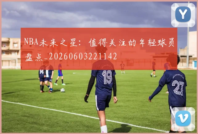 NBA未来之星:值得关注的年轻球员盘点_20260603221142