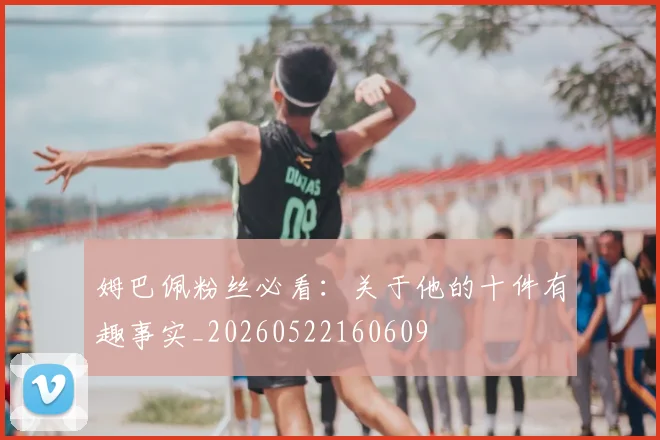 姆巴佩粉丝必看：关于他的十件有趣事实_20260522160609