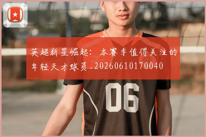 英超新星崛起：本赛季值得关注的年轻天才球员_20260610170040
