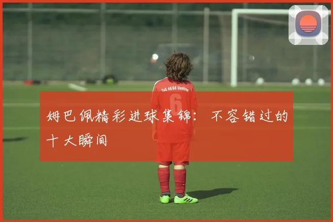 姆巴佩精彩进球集锦：不容错过的十大瞬间
